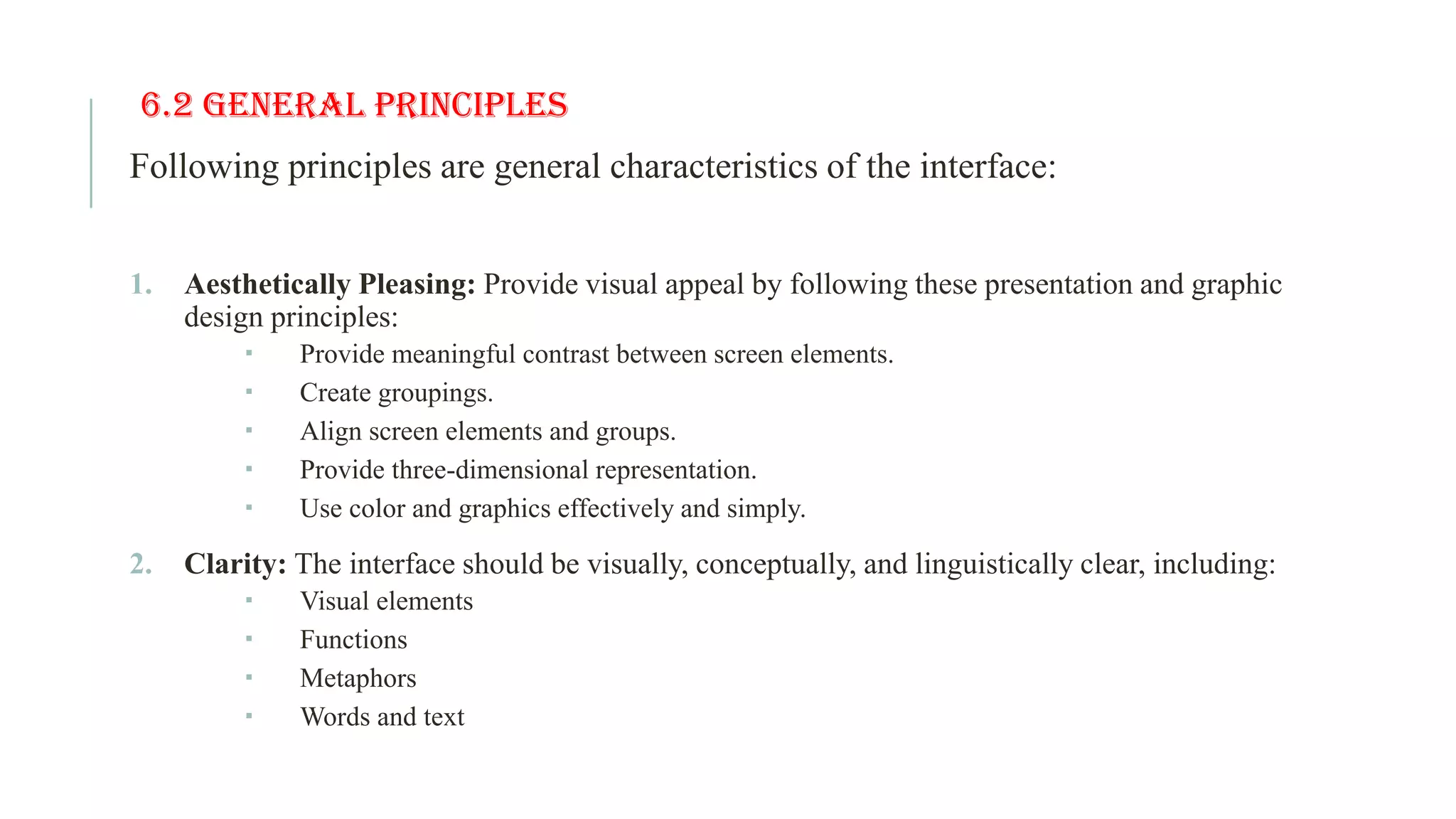 6.2 General Principles Following principles are general characteristics of the interface: 1. Aesthetically Pleasing: Provide visual appeal by following these presentation and graphic design principles:  Provide meaningful contrast between screen elements.  Create groupings.  Align screen elements and groups.  Provide three-dimensional representation.  Use color and graphics effectively and simply. 2. Clarity: The interface should be visually, conceptually, and linguistically clear, including:  Visual elements  Functions  Metaphors  Words and text 