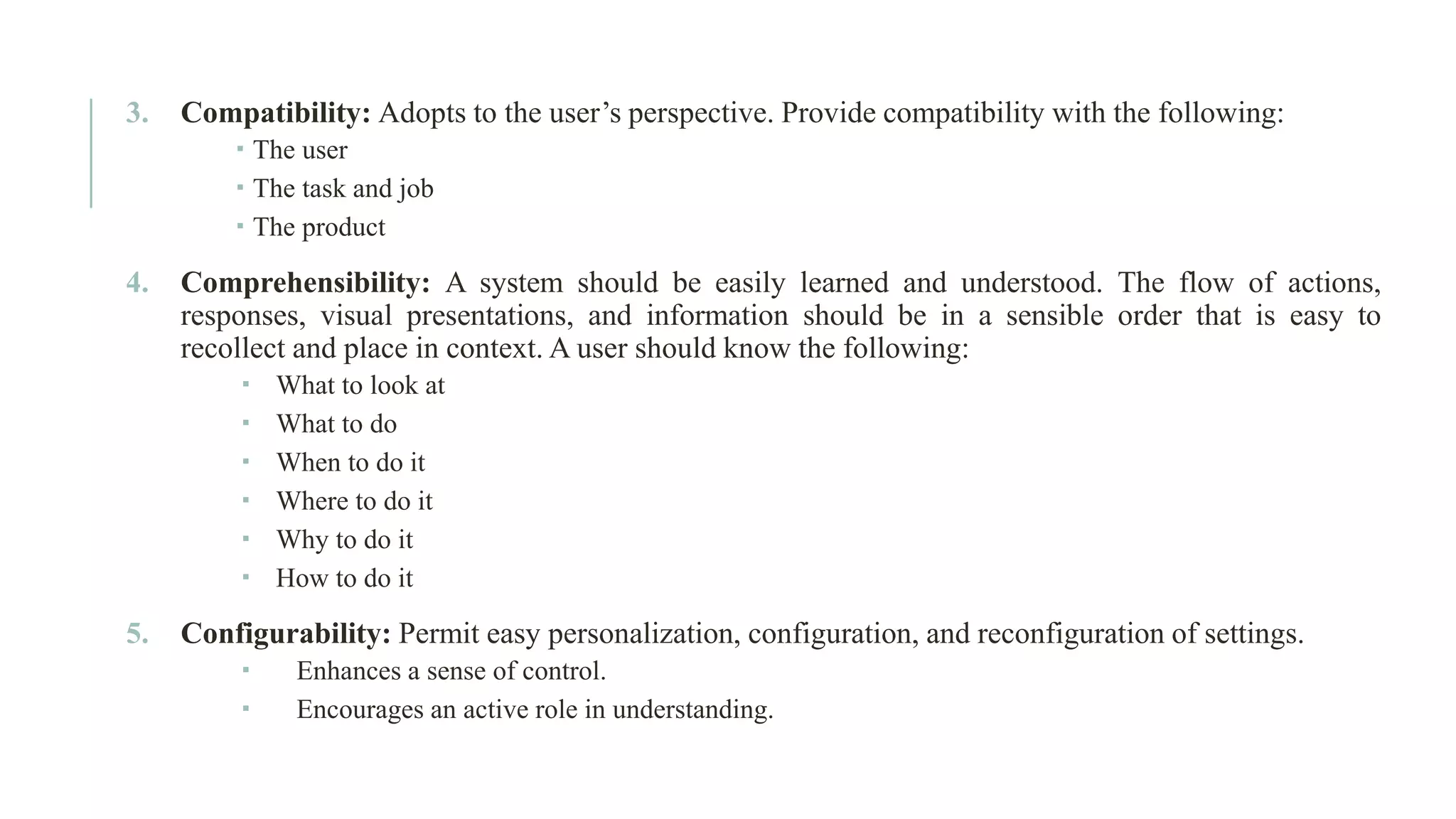 3. Compatibility: Adopts to the user’s perspective. Provide compatibility with the following:  The user  The task and job  The product 4. Comprehensibility: A system should be easily learned and understood. The flow of actions, responses, visual presentations, and information should be in a sensible order that is easy to recollect and place in context. A user should know the following:  What to look at  What to do  When to do it  Where to do it  Why to do it  How to do it 5. Configurability: Permit easy personalization, configuration, and reconfiguration of settings.  Enhances a sense of control.  Encourages an active role in understanding. 