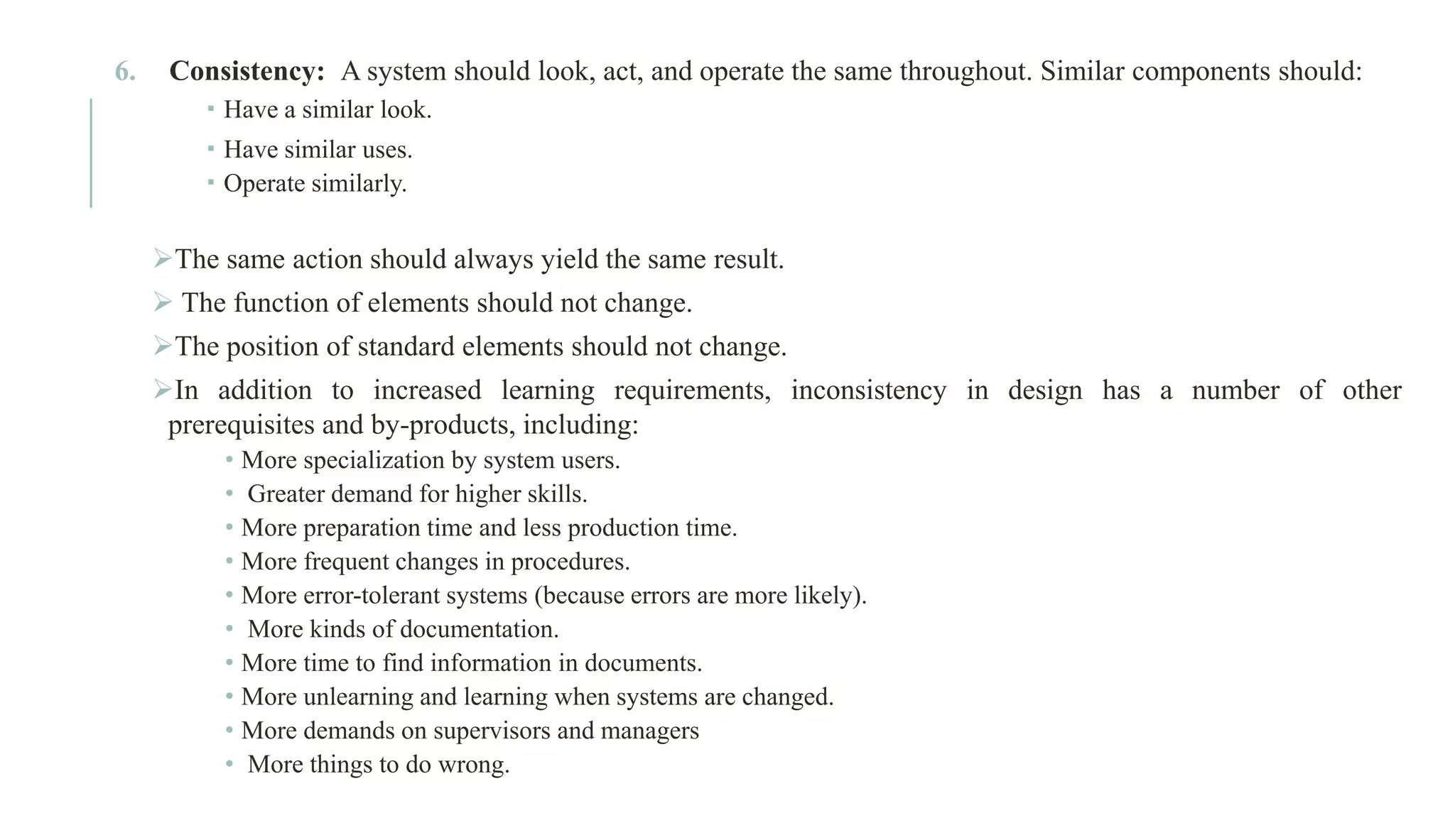 6. Consistency: A system should look, act, and operate the same throughout. Similar components should:  Have a similar look.  Have similar uses.  Operate similarly. ➢The same action should always yield the same result. ➢ The function of elements should not change. ➢The position of standard elements should not change. ➢In addition to increased learning requirements, inconsistency in design has a number of other prerequisites and by-products, including: • More specialization by system users. • Greater demand for higher skills. • More preparation time and less production time. • More frequent changes in procedures. • More error-tolerant systems (because errors are more likely). • More kinds of documentation. • More time to find information in documents. • More unlearning and learning when systems are changed. • More demands on supervisors and managers • More things to do wrong. 