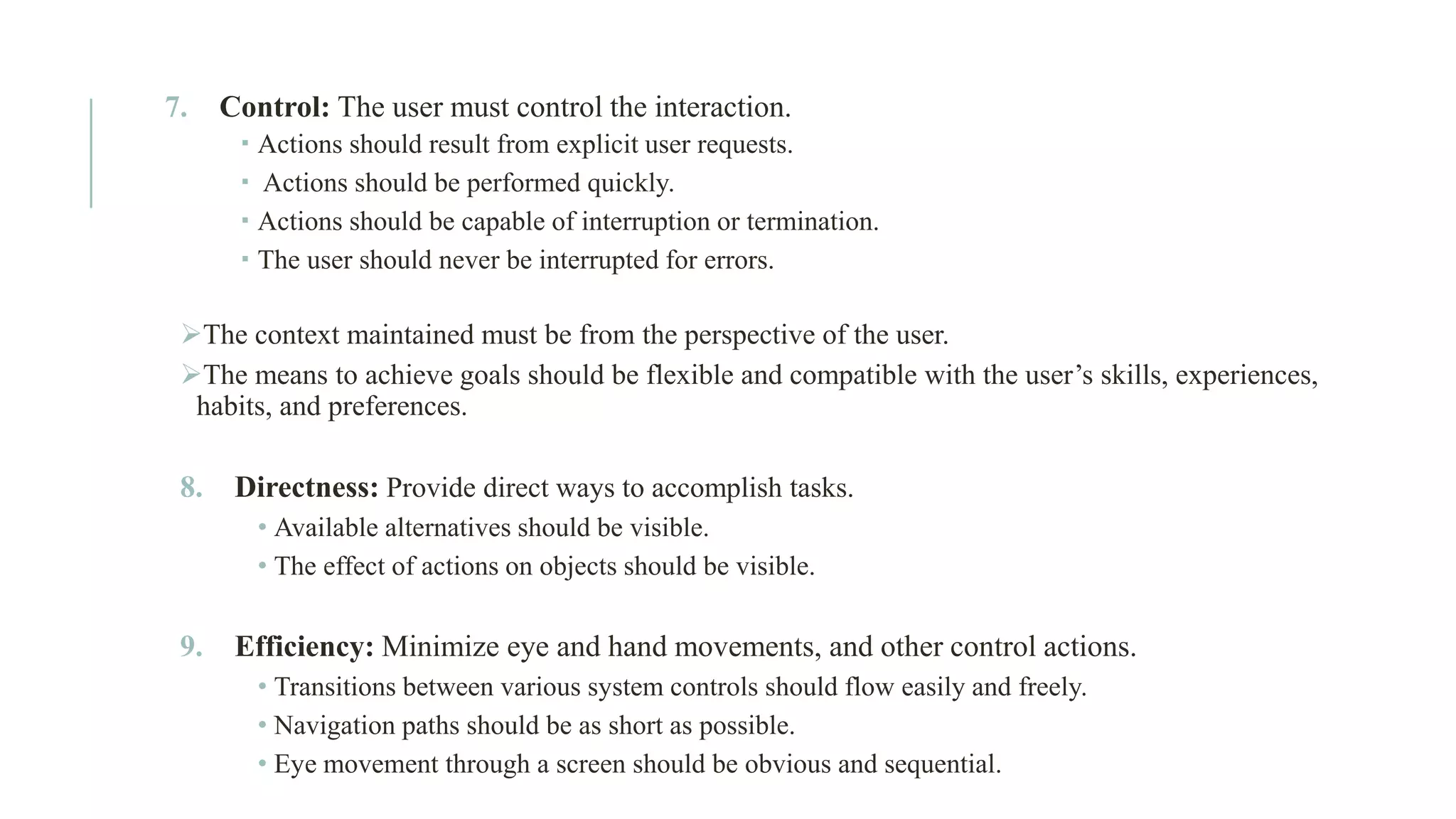 7. Control: The user must control the interaction.  Actions should result from explicit user requests.  Actions should be performed quickly.  Actions should be capable of interruption or termination.  The user should never be interrupted for errors. ➢The context maintained must be from the perspective of the user. ➢The means to achieve goals should be flexible and compatible with the user’s skills, experiences, habits, and preferences. 8. Directness: Provide direct ways to accomplish tasks. • Available alternatives should be visible. • The effect of actions on objects should be visible. 9. Efficiency: Minimize eye and hand movements, and other control actions. • Transitions between various system controls should flow easily and freely. • Navigation paths should be as short as possible. • Eye movement through a screen should be obvious and sequential. 