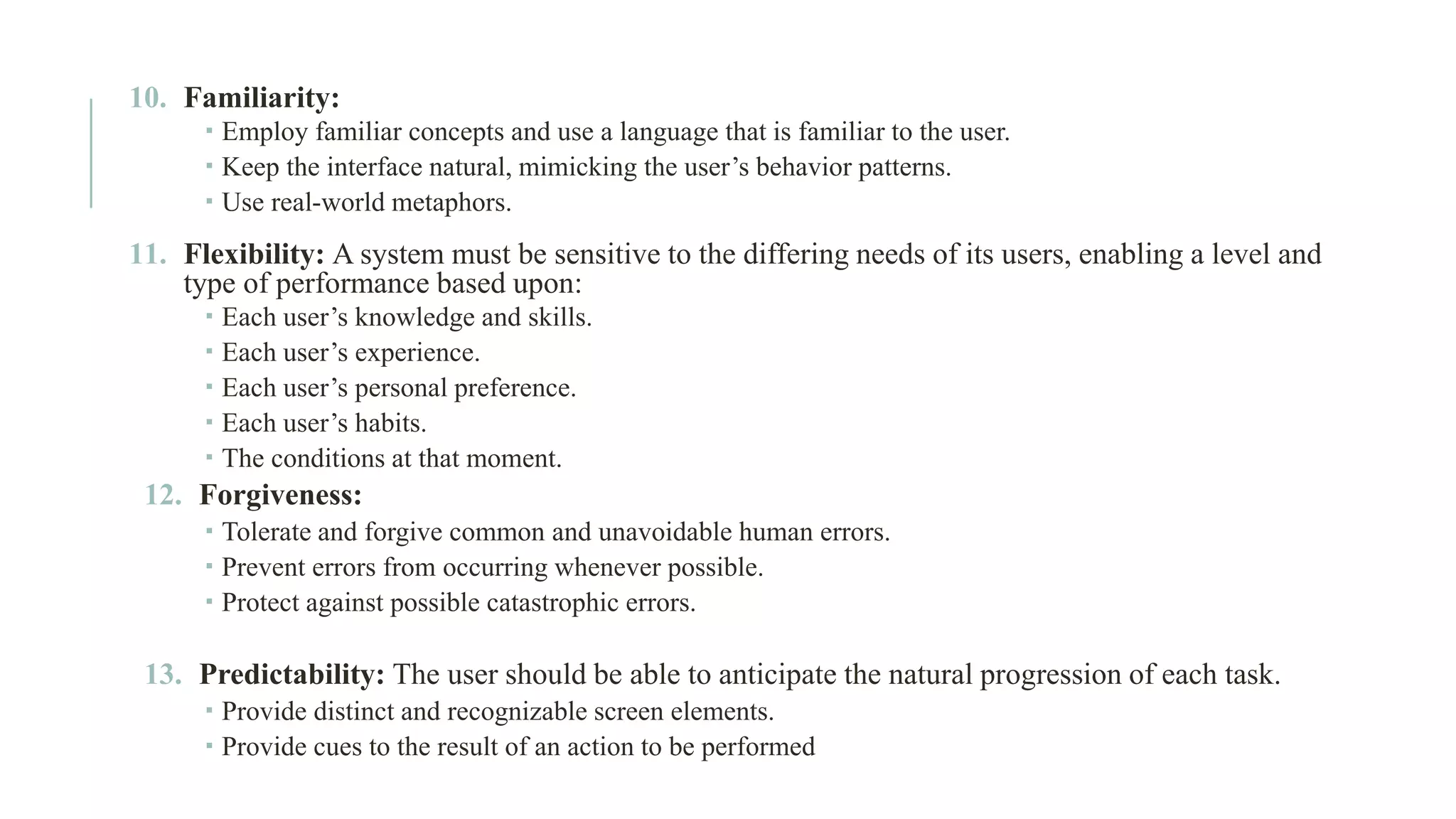 10. Familiarity:  Employ familiar concepts and use a language that is familiar to the user.  Keep the interface natural, mimicking the user’s behavior patterns.  Use real-world metaphors. 11. Flexibility: A system must be sensitive to the differing needs of its users, enabling a level and type of performance based upon:  Each user’s knowledge and skills.  Each user’s experience.  Each user’s personal preference.  Each user’s habits.  The conditions at that moment. 12. Forgiveness:  Tolerate and forgive common and unavoidable human errors.  Prevent errors from occurring whenever possible.  Protect against possible catastrophic errors. 13. Predictability: The user should be able to anticipate the natural progression of each task.  Provide distinct and recognizable screen elements.  Provide cues to the result of an action to be performed 