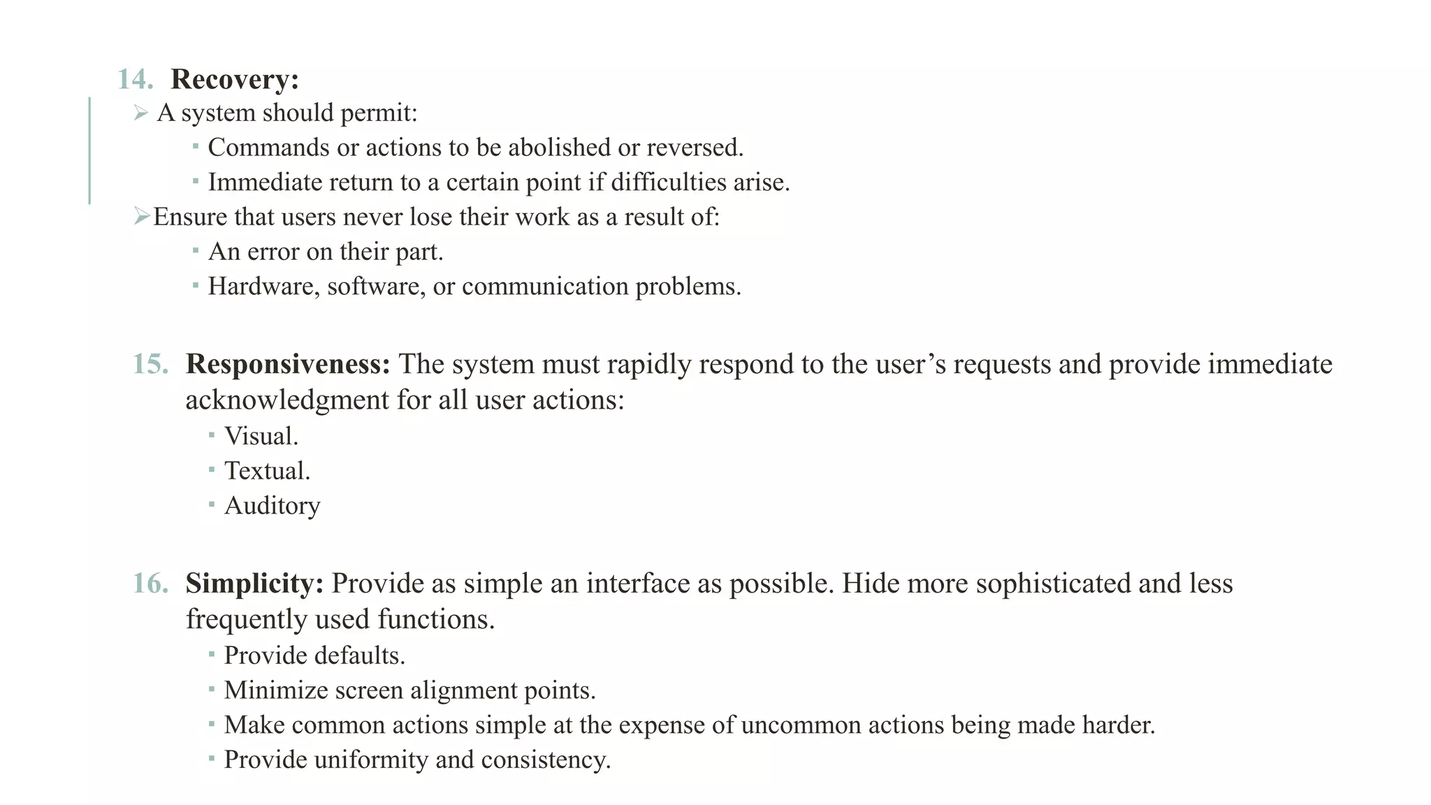 14. Recovery: ➢ A system should permit:  Commands or actions to be abolished or reversed.  Immediate return to a certain point if difficulties arise. ➢Ensure that users never lose their work as a result of:  An error on their part.  Hardware, software, or communication problems. 15. Responsiveness: The system must rapidly respond to the user’s requests and provide immediate acknowledgment for all user actions:  Visual.  Textual.  Auditory 16. Simplicity: Provide as simple an interface as possible. Hide more sophisticated and less frequently used functions.  Provide defaults.  Minimize screen alignment points.  Make common actions simple at the expense of uncommon actions being made harder.  Provide uniformity and consistency. 