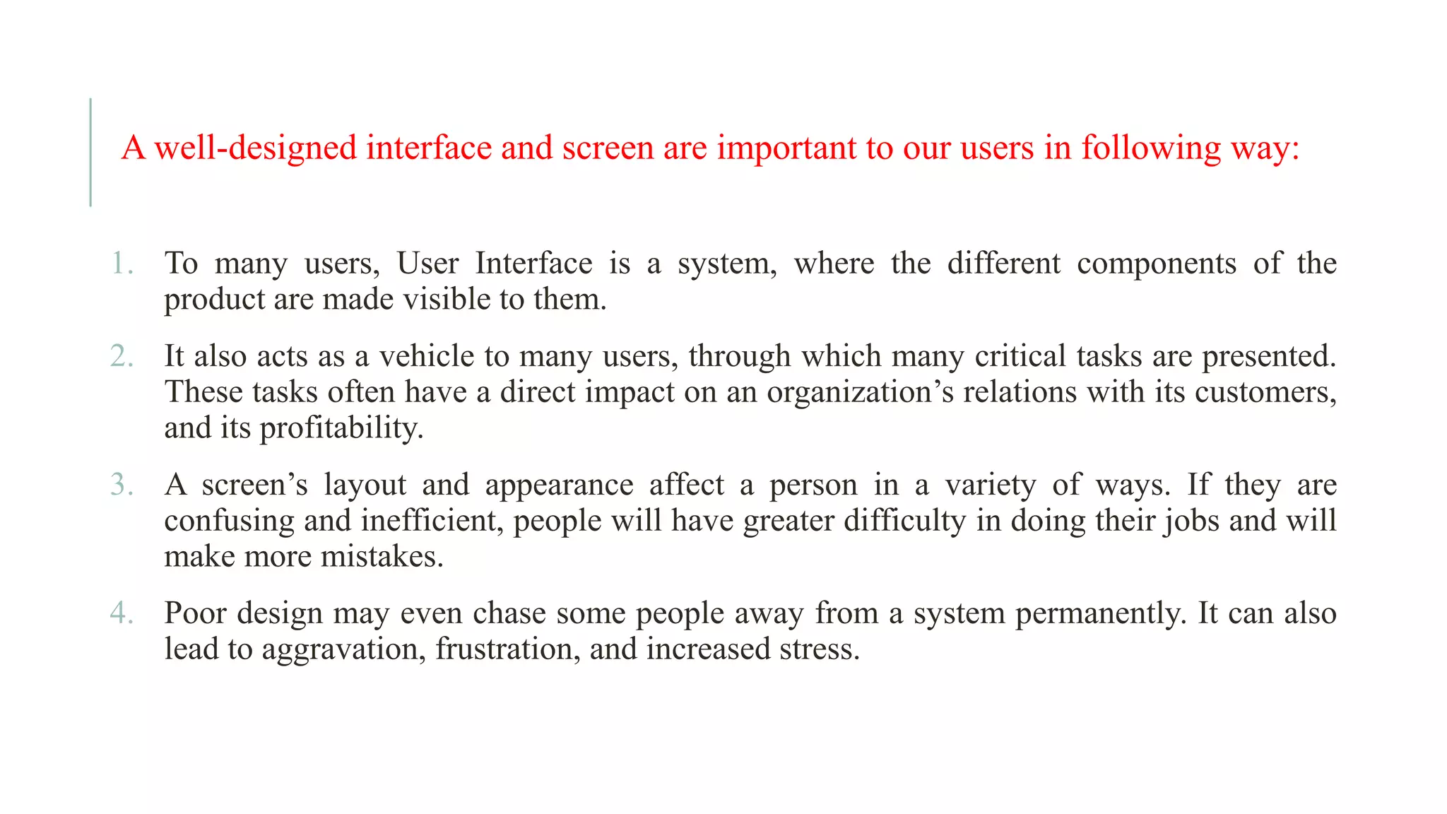 A well-designed interface and screen are important to our users in following way: 1. To many users, User Interface is a system, where the different components of the product are made visible to them. 2. It also acts as a vehicle to many users, through which many critical tasks are presented. These tasks often have a direct impact on an organization’s relations with its customers, and its profitability. 3. A screen’s layout and appearance affect a person in a variety of ways. If they are confusing and inefficient, people will have greater difficulty in doing their jobs and will make more mistakes. 4. Poor design may even chase some people away from a system permanently. It can also lead to aggravation, frustration, and increased stress. 
