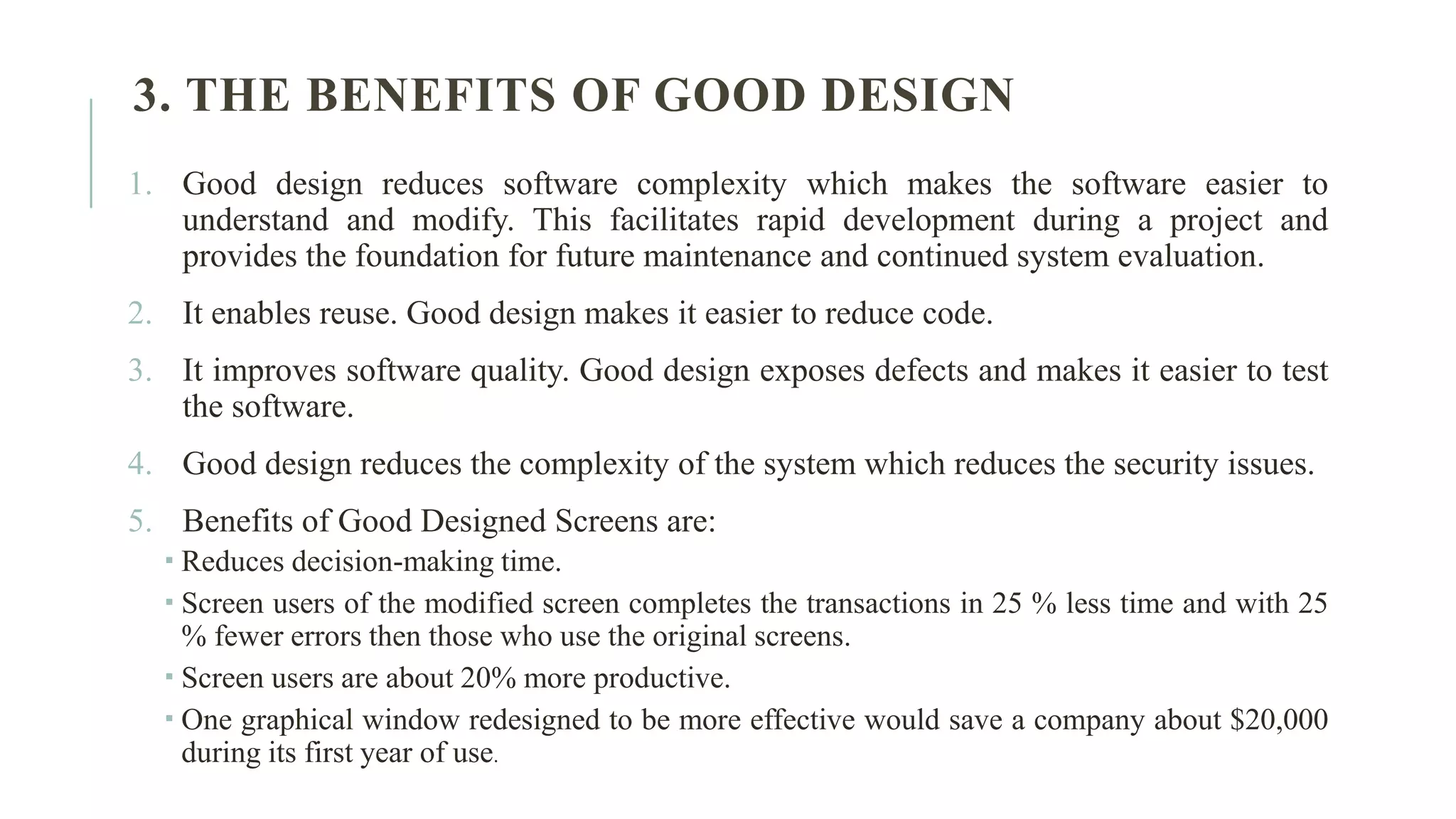 3. THE BENEFITS OF GOOD DESIGN 1. Good design reduces software complexity which makes the software easier to understand and modify. This facilitates rapid development during a project and provides the foundation for future maintenance and continued system evaluation. 2. It enables reuse. Good design makes it easier to reduce code. 3. It improves software quality. Good design exposes defects and makes it easier to test the software. 4. Good design reduces the complexity of the system which reduces the security issues. 5. Benefits of Good Designed Screens are:  Reduces decision-making time.  Screen users of the modified screen completes the transactions in 25 % less time and with 25 % fewer errors then those who use the original screens.  Screen users are about 20% more productive.  One graphical window redesigned to be more effective would save a company about $20,000 during its first year of use. 