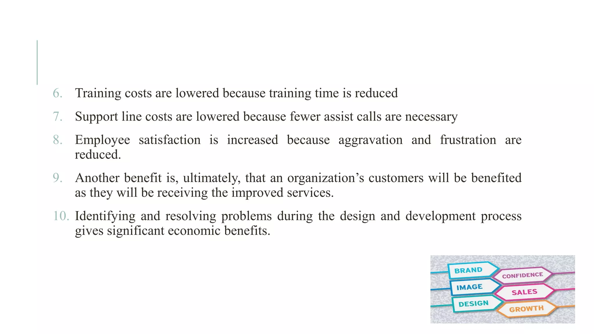 6. Training costs are lowered because training time is reduced 7. Support line costs are lowered because fewer assist calls are necessary 8. Employee satisfaction is increased because aggravation and frustration are reduced. 9. Another benefit is, ultimately, that an organization’s customers will be benefited as they will be receiving the improved services. 10. Identifying and resolving problems during the design and development process gives significant economic benefits. 