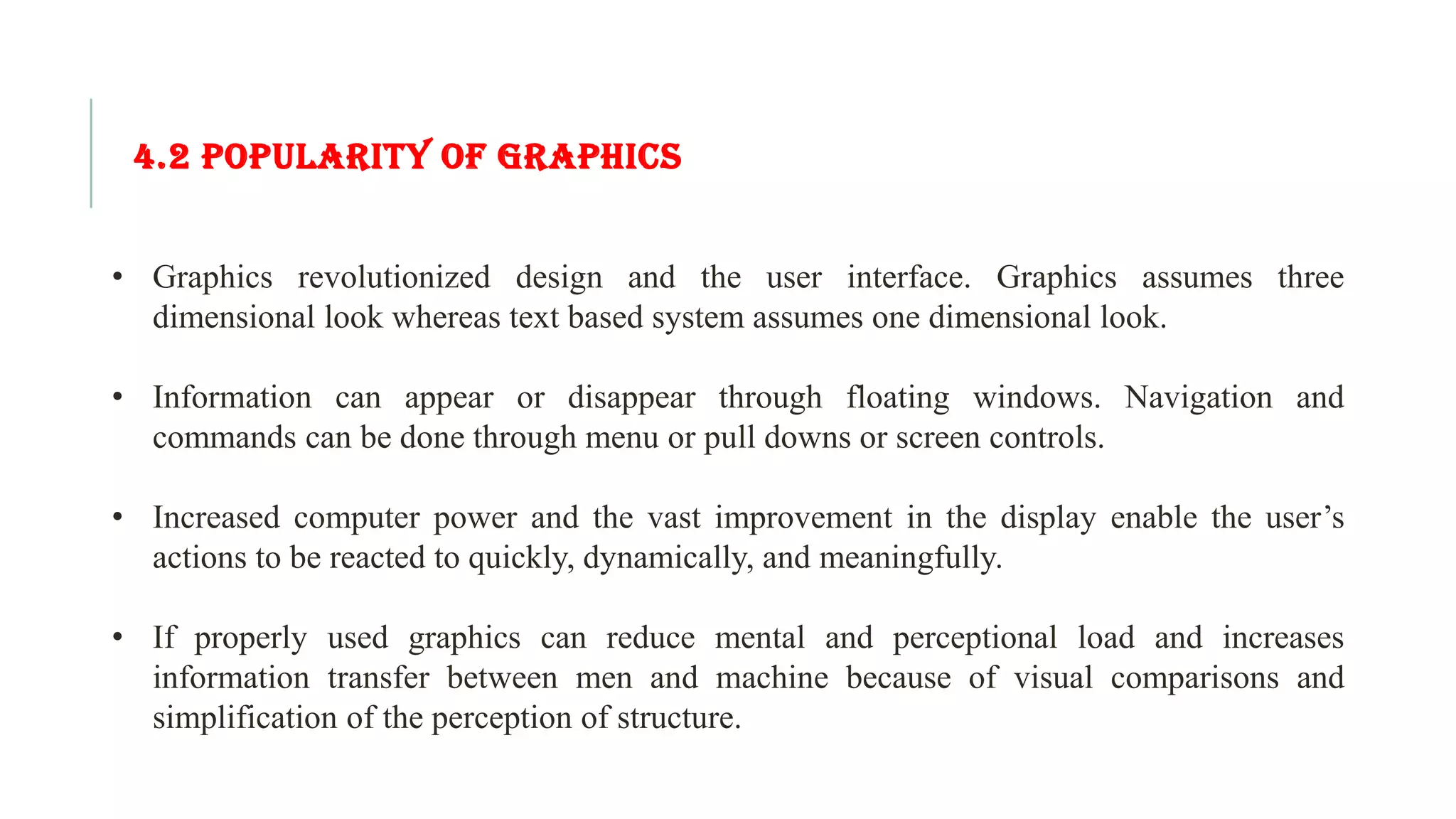4.2 POPULARITY OF GRAPHICS • Graphics revolutionized design and the user interface. Graphics assumes three dimensional look whereas text based system assumes one dimensional look. • Information can appear or disappear through floating windows. Navigation and commands can be done through menu or pull downs or screen controls. • Increased computer power and the vast improvement in the display enable the user’s actions to be reacted to quickly, dynamically, and meaningfully. • If properly used graphics can reduce mental and perceptional load and increases information transfer between men and machine because of visual comparisons and simplification of the perception of structure. 