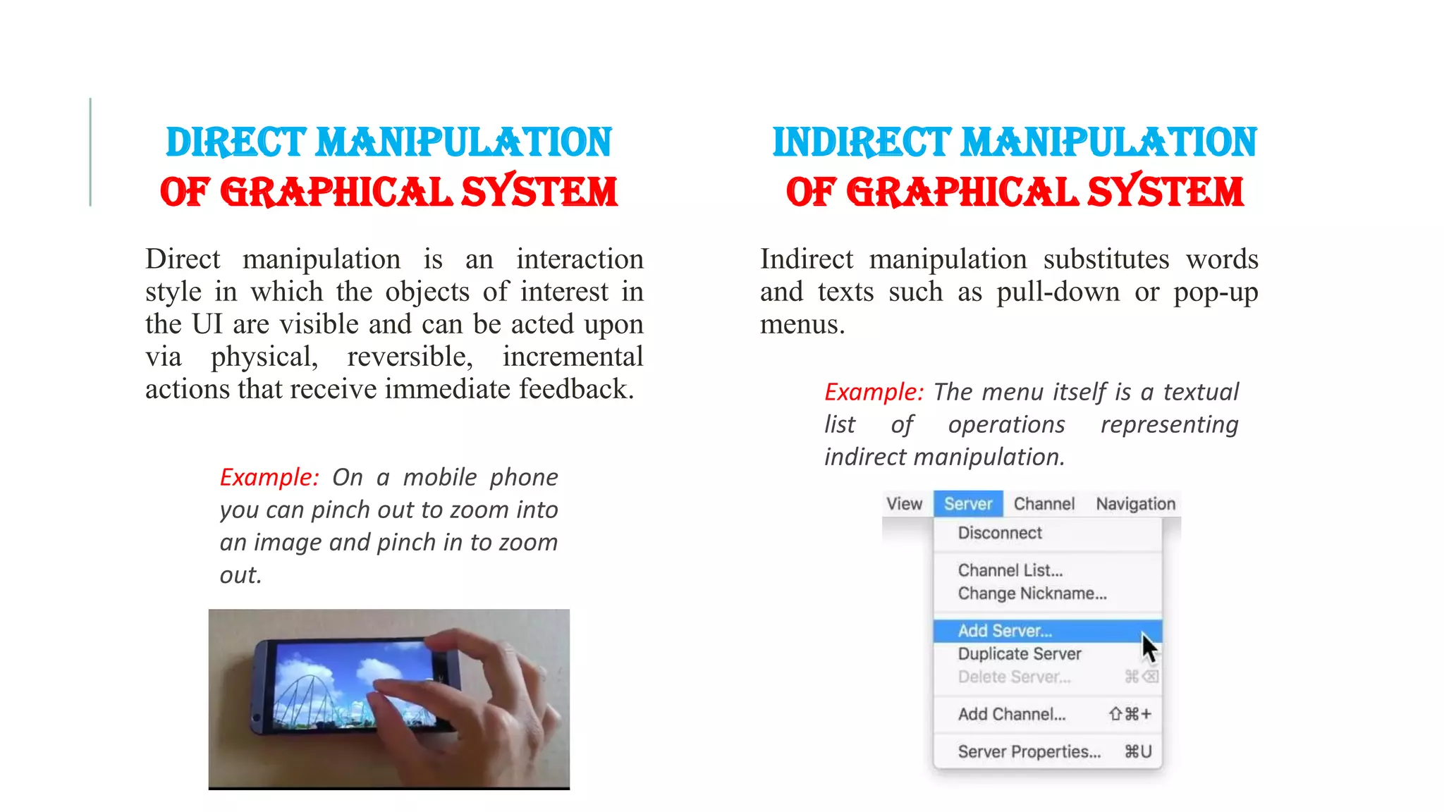 Direct manipulation is an interaction style in which the objects of interest in the UI are visible and can be acted upon via physical, reversible, incremental actions that receive immediate feedback. Example: On a mobile phone you can pinch out to zoom into an image and pinch in to zoom out. Direct Manipulation of Graphical SYSTEM Indirect Manipulation of Graphical SYSTEM Indirect manipulation substitutes words and texts such as pull-down or pop-up menus. Example: The menu itself is a textual list of operations representing indirect manipulation. 