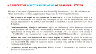 4.3 CONCEPT OF DIRECT MANIPULATION OF GRAPHICAL SYSTEM
The style of interaction of graphical systems was first used by Shneiderman (1982). He called them ―
“direct manipulation” systems, suggesting that they possess the following characteristics:
1. The system is portrayed as an extension of the real world: A person is allowed to work in a
familiar environment and in a familiar way, focusing on the data, not the application and tools. The
physical organization of the system, which most often is unfamiliar, is hidden from view and is not a
distraction.
2. Continuous visibility of objects and actions: objects are continuously visible. Reminders of actions
to be performed are also obvious. Nelson (1980) described this concept as ―virtual reality,‖ a
representation of reality that can be manipulated. Hatfield (1981) is credited with calling it
―WYSIWYG‖ (what you see is what you get) and Rutkowski (1982) described it as ―transparency.
3. Actions are rapid and incremental with visible display of results: the results of actions are
immediately displayed visually on the screen in their new and current form. Auditory feedback may
also be provided. The impact of a previous action is quickly seen, and the evolution of tasks is
continuous and effortless.
4. Incremental actions are easily reversible: Finally, actions, if discovered to be incorrect or not
desired, can be easily undone.
 
