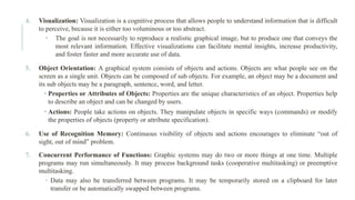 4. Visualization: Visualization is a cognitive process that allows people to understand information that is difficult
to perceive, because it is either too voluminous or too abstract.
• The goal is not necessarily to reproduce a realistic graphical image, but to produce one that conveys the
most relevant information. Effective visualizations can facilitate mental insights, increase productivity,
and foster faster and more accurate use of data.
5. Object Orientation: A graphical system consists of objects and actions. Objects are what people see on the
screen as a single unit. Objects can be composed of sub objects. For example, an object may be a document and
its sub objects may be a paragraph, sentence, word, and letter.
• Properties or Attributes of Objects: Properties are the unique characteristics of an object. Properties help
to describe an object and can be changed by users.
• Actions: People take actions on objects. They manipulate objects in specific ways (commands) or modify
the properties of objects (property or attribute specification).
6. Use of Recognition Memory: Continuous visibility of objects and actions encourages to eliminate “out of
sight, out of mind” problem.
7. Concurrent Performance of Functions: Graphic systems may do two or more things at one time. Multiple
programs may run simultaneously. It may process background tasks (cooperative multitasking) or preemptive
multitasking.
 Data may also be transferred between programs. It may be temporarily stored on a clipboard for later
transfer or be automatically swapped between programs.
 