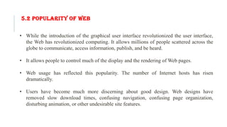 5.2 POPULARITY OF WEB
• While the introduction of the graphical user interface revolutionized the user interface,
the Web has revolutionized computing. It allows millions of people scattered across the
globe to communicate, access information, publish, and be heard.
• It allows people to control much of the display and the rendering of Web pages.
• Web usage has reflected this popularity. The number of Internet hosts has risen
dramatically.
• Users have become much more discerning about good design. Web designs have
removed slow download times, confusing navigation, confusing page organization,
disturbing animation, or other undesirable site features.
 