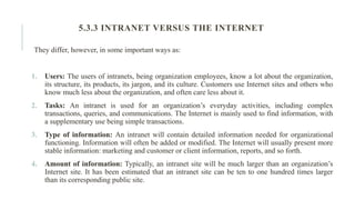 They differ, however, in some important ways as:
1. Users: The users of intranets, being organization employees, know a lot about the organization,
its structure, its products, its jargon, and its culture. Customers use Internet sites and others who
know much less about the organization, and often care less about it.
2. Tasks: An intranet is used for an organization’s everyday activities, including complex
transactions, queries, and communications. The Internet is mainly used to find information, with
a supplementary use being simple transactions.
3. Type of information: An intranet will contain detailed information needed for organizational
functioning. Information will often be added or modified. The Internet will usually present more
stable information: marketing and customer or client information, reports, and so forth.
4. Amount of information: Typically, an intranet site will be much larger than an organization’s
Internet site. It has been estimated that an intranet site can be ten to one hundred times larger
than its corresponding public site.
5.3.3 INTRANET VERSUS THE INTERNET
 