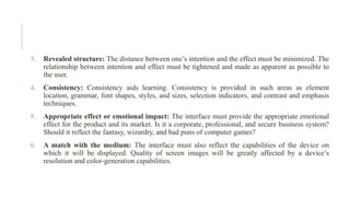 3. Revealed structure: The distance between one’s intention and the effect must be minimized. The
relationship between intention and effect must be tightened and made as apparent as possible to
the user.
4. Consistency: Consistency aids learning. Consistency is provided in such areas as element
location, grammar, font shapes, styles, and sizes, selection indicators, and contrast and emphasis
techniques.
5. Appropriate effect or emotional impact: The interface must provide the appropriate emotional
effect for the product and its market. Is it a corporate, professional, and secure business system?
Should it reflect the fantasy, wizardry, and bad puns of computer games?
6. A match with the medium: The interface must also reflect the capabilities of the device on
which it will be displayed. Quality of screen images will be greatly affected by a device’s
resolution and color-generation capabilities.
 