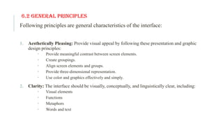 6.2 General Principles
Following principles are general characteristics of the interface:
1. Aesthetically Pleasing: Provide visual appeal by following these presentation and graphic
design principles:
 Provide meaningful contrast between screen elements.
 Create groupings.
 Align screen elements and groups.
 Provide three-dimensional representation.
 Use color and graphics effectively and simply.
2. Clarity: The interface should be visually, conceptually, and linguistically clear, including:
 Visual elements
 Functions
 Metaphors
 Words and text
 
