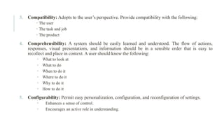 3. Compatibility: Adopts to the user’s perspective. Provide compatibility with the following:
 The user
 The task and job
 The product
4. Comprehensibility: A system should be easily learned and understood. The flow of actions,
responses, visual presentations, and information should be in a sensible order that is easy to
recollect and place in context. A user should know the following:
 What to look at
 What to do
 When to do it
 Where to do it
 Why to do it
 How to do it
5. Configurability: Permit easy personalization, configuration, and reconfiguration of settings.
 Enhances a sense of control.
 Encourages an active role in understanding.
 