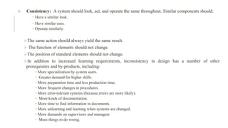 6. Consistency: A system should look, act, and operate the same throughout. Similar components should:
 Have a similar look.
 Have similar uses.
 Operate similarly.
➢The same action should always yield the same result.
➢ The function of elements should not change.
➢The position of standard elements should not change.
➢In addition to increased learning requirements, inconsistency in design has a number of other
prerequisites and by-products, including:
• More specialization by system users.
• Greater demand for higher skills.
• More preparation time and less production time.
• More frequent changes in procedures.
• More error-tolerant systems (because errors are more likely).
• More kinds of documentation.
• More time to find information in documents.
• More unlearning and learning when systems are changed.
• More demands on supervisors and managers
• More things to do wrong.
 