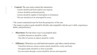7. Control: The user must control the interaction.
 Actions should result from explicit user requests.
 Actions should be performed quickly.
 Actions should be capable of interruption or termination.
 The user should never be interrupted for errors.
➢The context maintained must be from the perspective of the user.
➢The means to achieve goals should be flexible and compatible with the user’s skills, experiences,
habits, and preferences.
8. Directness: Provide direct ways to accomplish tasks.
• Available alternatives should be visible.
• The effect of actions on objects should be visible.
9. Efficiency: Minimize eye and hand movements, and other control actions.
• Transitions between various system controls should flow easily and freely.
• Navigation paths should be as short as possible.
• Eye movement through a screen should be obvious and sequential.
 