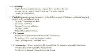 10. Familiarity:
 Employ familiar concepts and use a language that is familiar to the user.
 Keep the interface natural, mimicking the user’s behavior patterns.
 Use real-world metaphors.
11. Flexibility: A system must be sensitive to the differing needs of its users, enabling a level and
type of performance based upon:
 Each user’s knowledge and skills.
 Each user’s experience.
 Each user’s personal preference.
 Each user’s habits.
 The conditions at that moment.
12. Forgiveness:
 Tolerate and forgive common and unavoidable human errors.
 Prevent errors from occurring whenever possible.
 Protect against possible catastrophic errors.
13. Predictability: The user should be able to anticipate the natural progression of each task.
 Provide distinct and recognizable screen elements.
 Provide cues to the result of an action to be performed
 