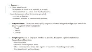 14. Recovery:
➢ A system should permit:
 Commands or actions to be abolished or reversed.
 Immediate return to a certain point if difficulties arise.
➢Ensure that users never lose their work as a result of:
 An error on their part.
 Hardware, software, or communication problems.
15. Responsiveness: The system must rapidly respond to the user’s requests and provide immediate
acknowledgment for all user actions:
 Visual.
 Textual.
 Auditory
16. Simplicity: Provide as simple an interface as possible. Hide more sophisticated and less
frequently used functions.
 Provide defaults.
 Minimize screen alignment points.
 Make common actions simple at the expense of uncommon actions being made harder.
 Provide uniformity and consistency.
 