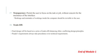 17. Transparency: Permit the user to focus on the task or job, without concern for the
mechanics of the interface.
 Workings and reminders of workings inside the computer should be invisible to the user.
18. Trade-Off:
➢Final design will be based on a series of trade-offs balancing often- conflicting design principles.
➢People’s requirements always take precedence over technical requirements.
End of Module 1
 