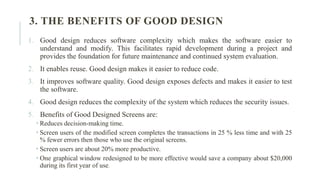 3. THE BENEFITS OF GOOD DESIGN
1. Good design reduces software complexity which makes the software easier to
understand and modify. This facilitates rapid development during a project and
provides the foundation for future maintenance and continued system evaluation.
2. It enables reuse. Good design makes it easier to reduce code.
3. It improves software quality. Good design exposes defects and makes it easier to test
the software.
4. Good design reduces the complexity of the system which reduces the security issues.
5. Benefits of Good Designed Screens are:
 Reduces decision-making time.
 Screen users of the modified screen completes the transactions in 25 % less time and with 25
% fewer errors then those who use the original screens.
 Screen users are about 20% more productive.
 One graphical window redesigned to be more effective would save a company about $20,000
during its first year of use.
 