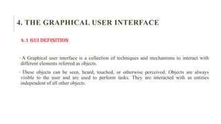 4. THE GRAPHICAL USER INTERFACE
4.1 GUI Definition
• A Graphical user interface is a collection of techniques and mechanisms to interact with
different elements referred as objects.
• These objects can be seen, heard, touched, or otherwise perceived. Objects are always
visible to the user and are used to perform tasks. They are interacted with as entities
independent of all other objects.
 