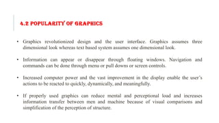4.2 POPULARITY OF GRAPHICS
• Graphics revolutionized design and the user interface. Graphics assumes three
dimensional look whereas text based system assumes one dimensional look.
• Information can appear or disappear through floating windows. Navigation and
commands can be done through menu or pull downs or screen controls.
• Increased computer power and the vast improvement in the display enable the user’s
actions to be reacted to quickly, dynamically, and meaningfully.
• If properly used graphics can reduce mental and perceptional load and increases
information transfer between men and machine because of visual comparisons and
simplification of the perception of structure.
 