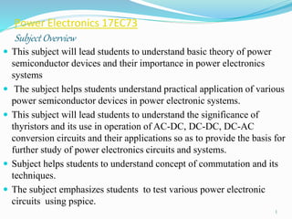 Power Electronics 17EC73
Subject Overview
 This subject will lead students to understand basic theory of power
semiconductor devices and their importance in power electronics
systems
 The subject helps students understand practical application of various
power semiconductor devices in power electronic systems.
 This subject will lead students to understand the significance of
thyristors and its use in operation of AC-DC, DC-DC, DC-AC
conversion circuits and their applications so as to provide the basis for
further study of power electronics circuits and systems.
 Subject helps students to understand concept of commutation and its
techniques.
 The subject emphasizes students to test various power electronic
circuits using pspice.
1
 