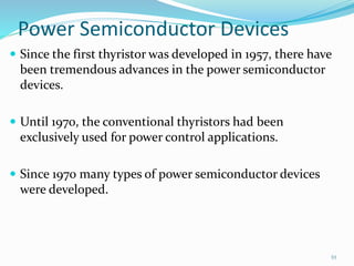 Power Semiconductor Devices
 Since the first thyristor was developed in 1957, there have
been tremendous advances in the power semiconductor
devices.
 Until 1970, the conventional thyristors had been
exclusively used for power control applications.
 Since 1970 many types of power semiconductor devices
were developed.
10
 