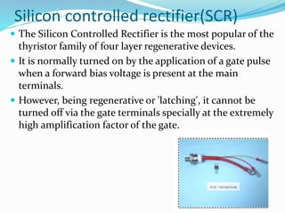 Silicon controlled rectifier(SCR)
 The Silicon Controlled Rectifier is the most popular of the
thyristor family of four layer regenerative devices.
 It is normally turned on by the application of a gate pulse
when a forward bias voltage is present at the main
terminals.
 However, being regenerative or 'latching', it cannot be
turned off via the gate terminals specially at the extremely
high amplification factor of the gate.
 