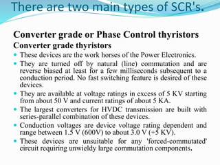 There are two main types of SCR's.
Converter grade or Phase Control thyristors
Converter grade thyristors
 These devices are the work horses of the Power Electronics.
 They are turned off by natural (line) commutation and are
reverse biased at least for a few milliseconds subsequent to a
conduction period. No fast switching feature is desired of these
devices.
 They are available at voltage ratings in excess of 5 KV starting
from about 50 V and current ratings of about 5 KA.
 The largest converters for HVDC transmission are built with
series-parallel combination of these devices.
 Conduction voltages are device voltage rating dependent and
range between 1.5 V (600V) to about 3.0 V (+5 KV).
 These devices are unsuitable for any 'forced-commutated'
circuit requiring unwieldy large commutation components.
 