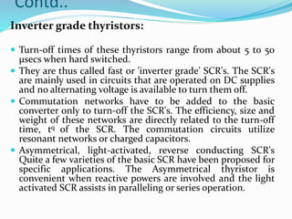 Contd..
Inverter grade thyristors:
 Turn-off times of these thyristors range from about 5 to 50
μsecs when hard switched.
 They are thus called fast or 'inverter grade' SCR's. The SCR's
are mainly used in circuits that are operated on DC supplies
and no alternating voltage is available to turn them off.
 Commutation networks have to be added to the basic
converter only to turn-off the SCR's. The efficiency, size and
weight of these networks are directly related to the turn-off
time, tq of the SCR. The commutation circuits utilize
resonant networks or charged capacitors.
 Asymmetrical, light-activated, reverse conducting SCR's
Quite a few varieties of the basic SCR have been proposed for
specific applications. The Asymmetrical thyristor is
convenient when reactive powers are involved and the light
activated SCR assists in paralleling or series operation.
 