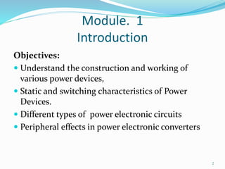 Module. 1
Introduction
Objectives:
 Understand the construction and working of
various power devices,
 Static and switching characteristics of Power
Devices.
 Different types of power electronic circuits
 Peripheral effects in power electronic converters
2
 