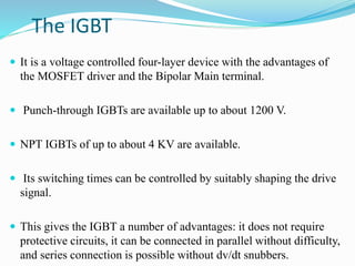 The IGBT
 It is a voltage controlled four-layer device with the advantages of
the MOSFET driver and the Bipolar Main terminal.
 Punch-through IGBTs are available up to about 1200 V.
 NPT IGBTs of up to about 4 KV are available.
 Its switching times can be controlled by suitably shaping the drive
signal.
 This gives the IGBT a number of advantages: it does not require
protective circuits, it can be connected in parallel without difficulty,
and series connection is possible without dv/dt snubbers.
 