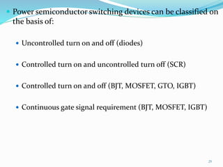  Power semiconductor switching devices can be classified on
the basis of:
 Uncontrolled turn on and off (diodes)
 Controlled turn on and uncontrolled turn off (SCR)
 Controlled turn on and off (BJT, MOSFET, GTO, IGBT)
 Continuous gate signal requirement (BJT, MOSFET, IGBT)
29
 