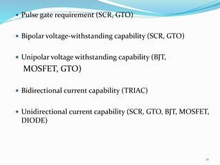  Pulse gate requirement (SCR, GTO)
 Bipolar voltage-withstanding capability (SCR, GTO)
 Unipolar voltage withstanding capability (BJT,
MOSFET, GTO)
 Bidirectional current capability (TRIAC)
 Unidirectional current capability (SCR, GTO, BJT, MOSFET,
DIODE)
30
 