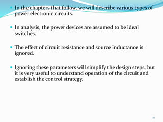  In the chapters that follow, we will describe various types of
power electronic circuits.
 In analysis, the power devices are assumed to be ideal
switches.
 The effect of circuit resistance and source inductance is
ignored.
 Ignoring these parameters will simplify the design steps, but
it is very useful to understand operation of the circuit and
establish the control strategy.
39
 