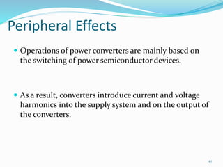 Peripheral Effects
 Operations of power converters are mainly based on
the switching of power semiconductor devices.
 As a result, converters introduce current and voltage
harmonics into the supply system and on the output of
the converters.
40
 