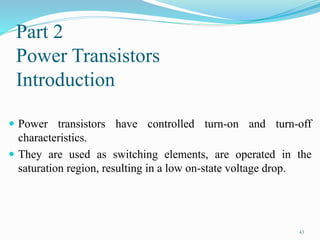 Part 2
Power Transistors
Introduction
 Power transistors have controlled turn-on and turn-off
characteristics.
 They are used as switching elements, are operated in the
saturation region, resulting in a low on-state voltage drop.
43
 