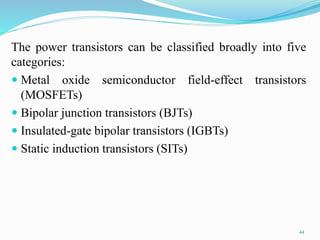 The power transistors can be classified broadly into five
categories:
 Metal oxide semiconductor field-effect transistors
(MOSFETs)
 Bipolar junction transistors (BJTs)
 Insulated-gate bipolar transistors (IGBTs)
 Static induction transistors (SITs)
44
 
