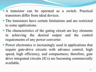  A transistor can be operated as a switch. Practical
transistors differ from ideal devices.
 The transistors have certain limitations and are restricted
to some applications.
 The characteristics of the gating circuit are key elements
in achieving the desired output and the control
requirements of any power converter.
 Power electronics is increasingly used in applications that
require gate-drive circuits with advance control, high
speed, high efficiency, and compactness; therefore, gate
drive integrated circuits (ICs) are becoming commercially
available.
45
 