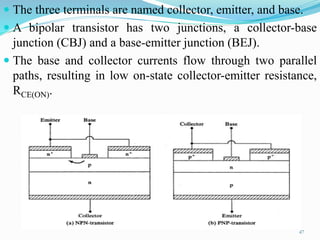  The three terminals are named collector, emitter, and base.
 A bipolar transistor has two junctions, a collector-base
junction (CBJ) and a base-emitter junction (BEJ).
 The base and collector currents flow through two parallel
paths, resulting in low on-state collector-emitter resistance,
RCE(ON).
47
 