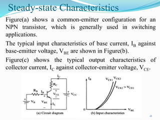 Steady-state Characteristics
Figure(a) shows a common-emitter configuration for an
NPN transistor, which is generally used in switching
applications.
The typical input characteristics of base current, IB against
base-emitter voltage, VBE are shown in Figure(b).
Figure(c) shows the typical output characteristics of
collector current, IC against collector-emitter voltage, VCE.
48
 