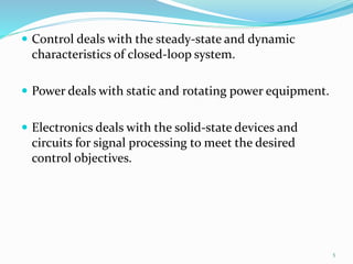  Control deals with the steady-state and dynamic
characteristics of closed-loop system.
 Power deals with static and rotating power equipment.
 Electronics deals with the solid-state devices and
circuits for signal processing to meet the desired
control objectives.
5
 