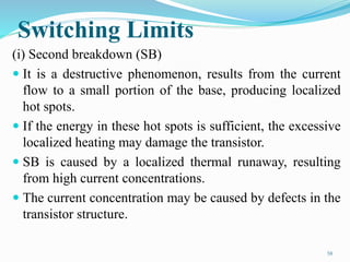 Switching Limits
(i) Second breakdown (SB)
 It is a destructive phenomenon, results from the current
flow to a small portion of the base, producing localized
hot spots.
 If the energy in these hot spots is sufficient, the excessive
localized heating may damage the transistor.
 SB is caused by a localized thermal runaway, resulting
from high current concentrations.
 The current concentration may be caused by defects in the
transistor structure.
58
 