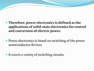 Therefore, power electronics is defined as the
applications of solid-state electronics for control
and conversion of electric power.
 Power electronics is based on switching of the power
semiconductor devices.
 It covers a variety of switching circuits.
6
 