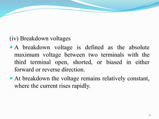 61
(iv) Breakdown voltages
 A breakdown voltage is defined as the absolute
maximum voltage between two terminals with the
third terminal open, shorted, or biased in either
forward or reverse direction.
 At breakdown the voltage remains relatively constant,
where the current rises rapidly.
 