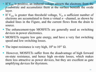  If VGS is positive, an induced voltage attracts the electrons from the
p-substrate and accumulates them at the surface beneath the oxide
layer.
 If VGS is greater than threshold voltage, VT, a sufficient number of
electrons are accumulated to form a virtual n –channel, as shown by
shaded lines in the Figure, and the current flows from the drain to
source.
 The enhancement-type MOSFETs are generally used as switching
devices in power electronics.
 MOSFETs require low gate energy, and have a very fast switching
speed and low switching losses.
 The input resistance is very high, 109 to 1011 Ω.
 However, MOSFETs suffer from the disadvantage of high forward
on-state resistance, and hence high on-state losses, which makes
them less attractive as power devices, but they are excellent as gate
amplifying devices for thyristors.
64
 