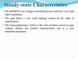 Steady-state Characteristics
 The MOSFETs are voltage-controlled devices and have very high
input impedance.
 The gate draws a very small leakage current on the order of
nanoamperes.
 The transconductance, which is the ratio of drain current to gate
voltage, defines the transfer characteristics and is a very
important parameter.
65
 