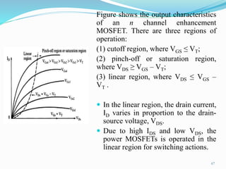 Figure shows the output characteristics
of an n channel enhancement
MOSFET. There are three regions of
operation:
(1) cutoff region, where VGS ≤ VT;
(2) pinch-off or saturation region,
where VDS ≥ VGS – VT;
(3) linear region, where VDS ≤ VGS –
VT .
 In the linear region, the drain current,
ID varies in proportion to the drain-
source voltage, VDS.
 Due to high IDS and low VDS, the
power MOSFETs is operated in the
linear region for switching actions.
67
 