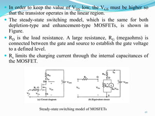  In order to keep the value of VDS low, the VGS must be higher so
that the transistor operates in the linear region.
 The steady-state switching model, which is the same for both
depletion-type and enhancement-type MOSFETs, is shown in
Figure.
 RD is the load resistance. A large resistance, RG (megaohms) is
connected between the gate and source to establish the gate voltage
to a defined level.
 Rs limits the charging current through the internal capacitances of
the MOSFET.
69
Steady-state switching model of MOSFETs
 